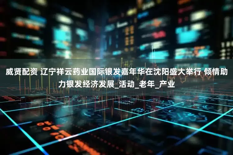 威贤配资 辽宁祥云药业国际银发嘉年华在沈阳盛大举行 倾情助力银发经济发展_活动_老年_产业