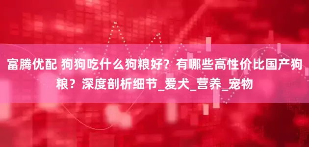 富腾优配 狗狗吃什么狗粮好？有哪些高性价比国产狗粮？深度剖析细节_爱犬_营养_宠物