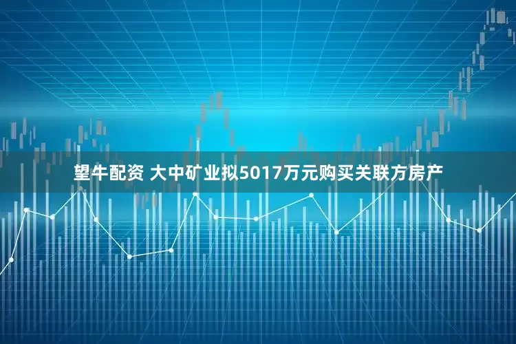 望牛配资 大中矿业拟5017万元购买关联方房产