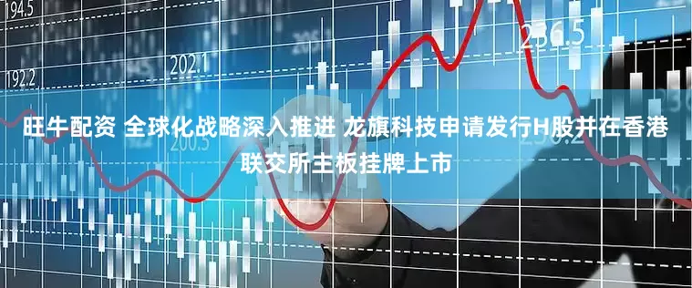 旺牛配资 全球化战略深入推进 龙旗科技申请发行H股并在香港联交所主板挂牌上市