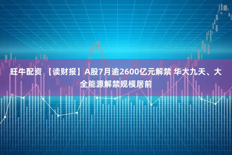 旺牛配资 【读财报】A股7月逾2600亿元解禁 华大九天、大全能源解禁规模居前