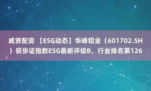 威贤配资 【ESG动态】华峰铝业（601702.SH）获华证指数ESG最新评级B，行业排名第126