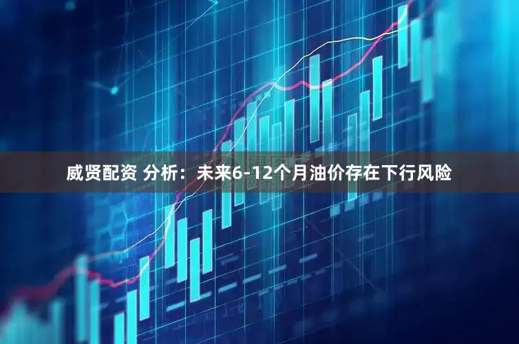 威贤配资 分析：未来6-12个月油价存在下行风险