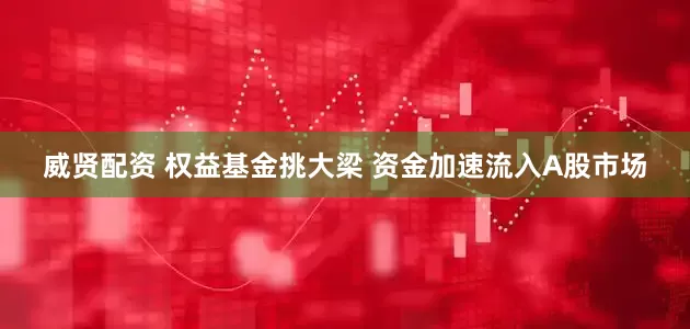 威贤配资 权益基金挑大梁 资金加速流入A股市场