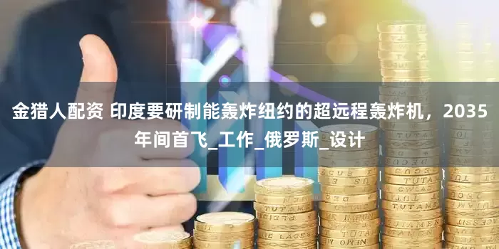 金猎人配资 印度要研制能轰炸纽约的超远程轰炸机，2035年间首飞_工作_俄罗斯_设计