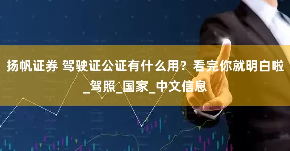 扬帆证券 驾驶证公证有什么用？看完你就明白啦_驾照_国家_中文信息