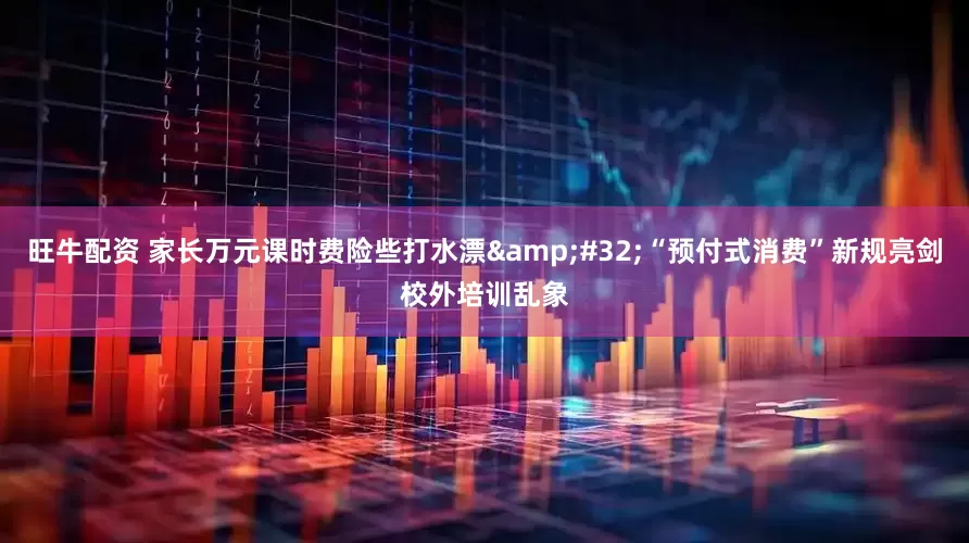 旺牛配资 家长万元课时费险些打水漂&#32;“预付式消费”新规亮剑校外培训乱象