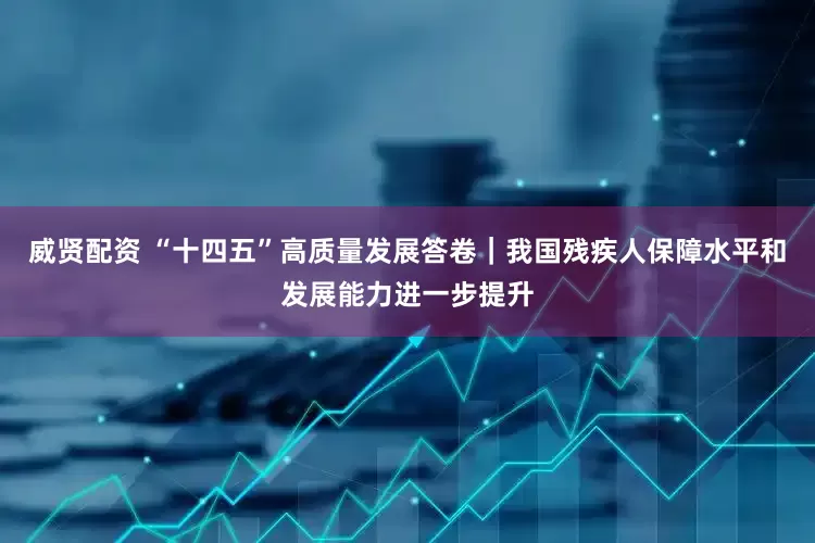 威贤配资 “十四五”高质量发展答卷｜我国残疾人保障水平和发展能力进一步提升
