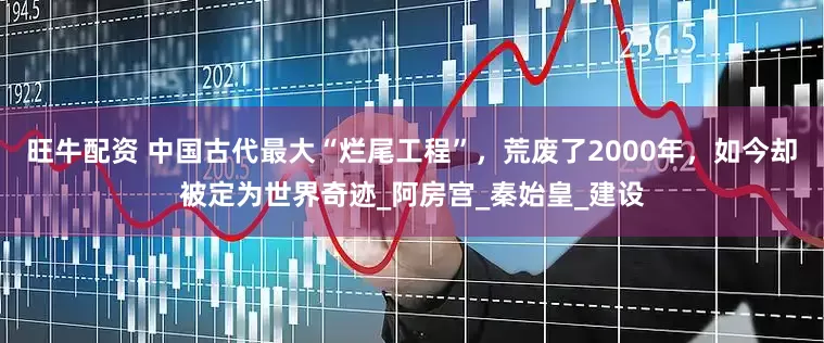 旺牛配资 中国古代最大“烂尾工程”，荒废了2000年，如今却被定为世界奇迹_阿房宫_秦始皇_建设