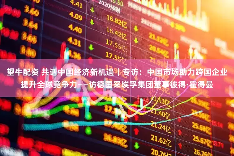 望牛配资 共话中国经济新机遇｜专访：中国市场助力跨国企业提升全球竞争力——访德国采埃孚集团董事彼得·霍得曼