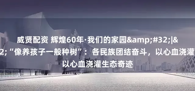威贤配资 辉煌60年·我们的家园&#32;|&#32;“像养孩子一般种树”：各民族团结奋斗，以心血浇灌生态奇迹