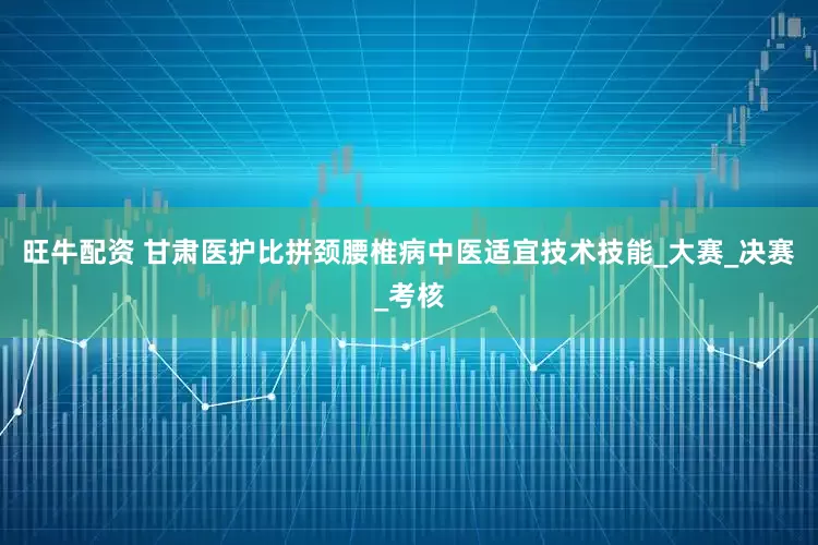 旺牛配资 甘肃医护比拼颈腰椎病中医适宜技术技能_大赛_决赛_考核