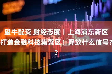 望牛配资 财经态度丨上海浦东新区打造金融科技集聚区！释放什么信号？