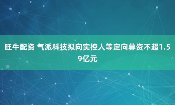 旺牛配资 气派科技拟向实控人等定向募资不超1.59亿元