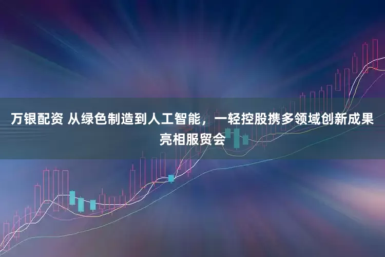 万银配资 从绿色制造到人工智能，一轻控股携多领域创新成果亮相服贸会