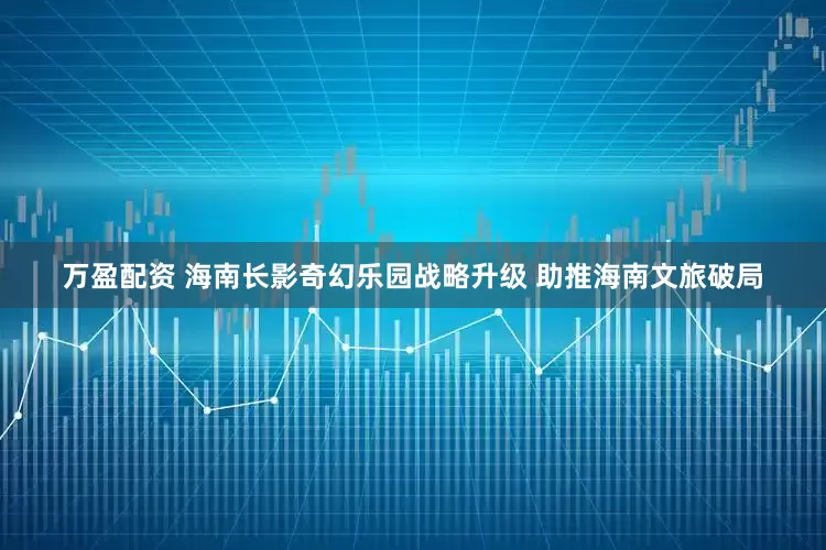 万盈配资 海南长影奇幻乐园战略升级 助推海南文旅破局
