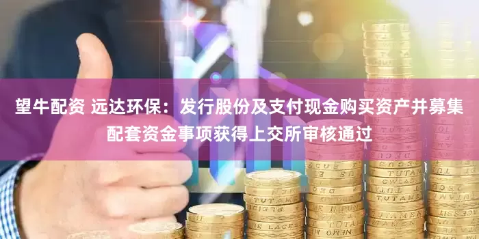 望牛配资 远达环保：发行股份及支付现金购买资产并募集配套资金事项获得上交所审核通过