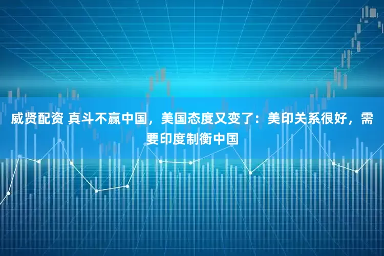 威贤配资 真斗不赢中国，美国态度又变了：美印关系很好，需要印度制衡中国