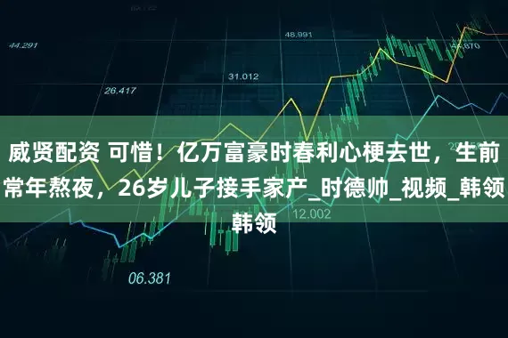 威贤配资 可惜!亿万富豪时春利心梗去世,生前常年熬夜,26岁儿子接手家产_时德帅_视频_韩领